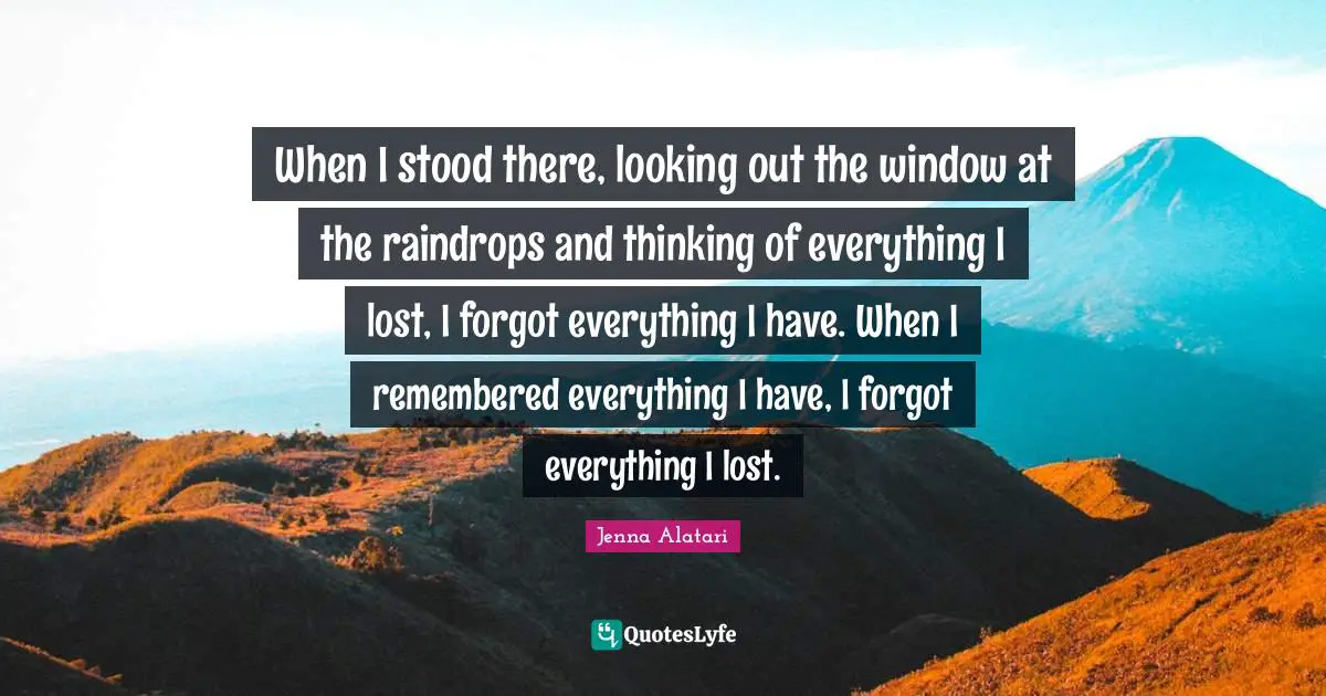 When I stood there, looking out the window at the raindrops and thinking of everything I lost, I forgot everything I have. When I remembered everything I have, I forgot everything I lost.