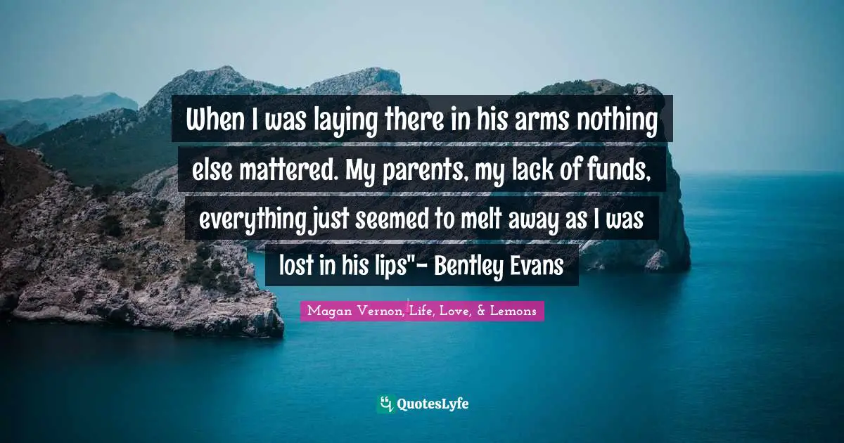 When I was laying there in his arms nothing else mattered. My parents, my lack of funds, everything just seemed to melt away as I was lost in his lips"- Bentley Evans