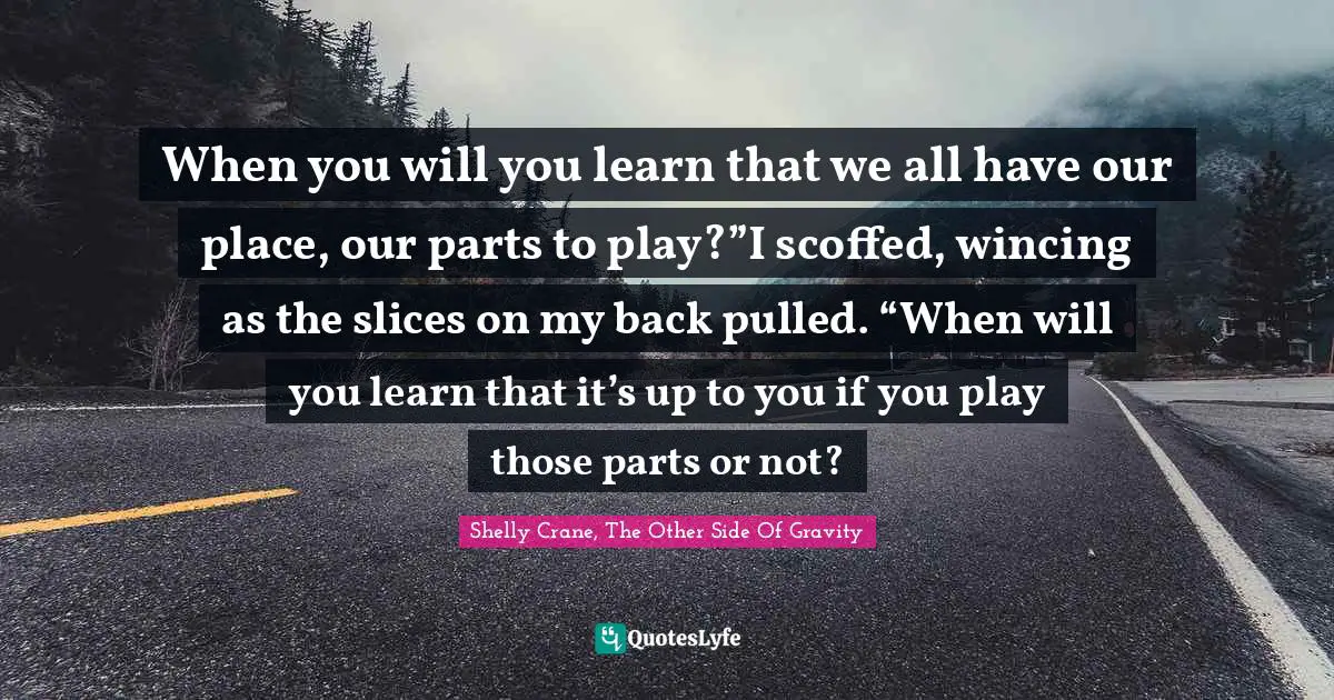 When you will you learn that we all have our place, our parts to play?”I scoffed, wincing as the slices on my back pulled. “When will you learn that it’s up to you if you play those parts or not?
