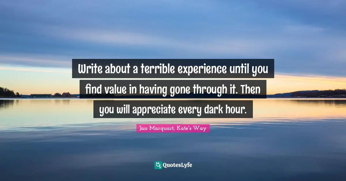 Write about a terrible experience until you find value in having gone through it. Then you will appreciate every dark hour.