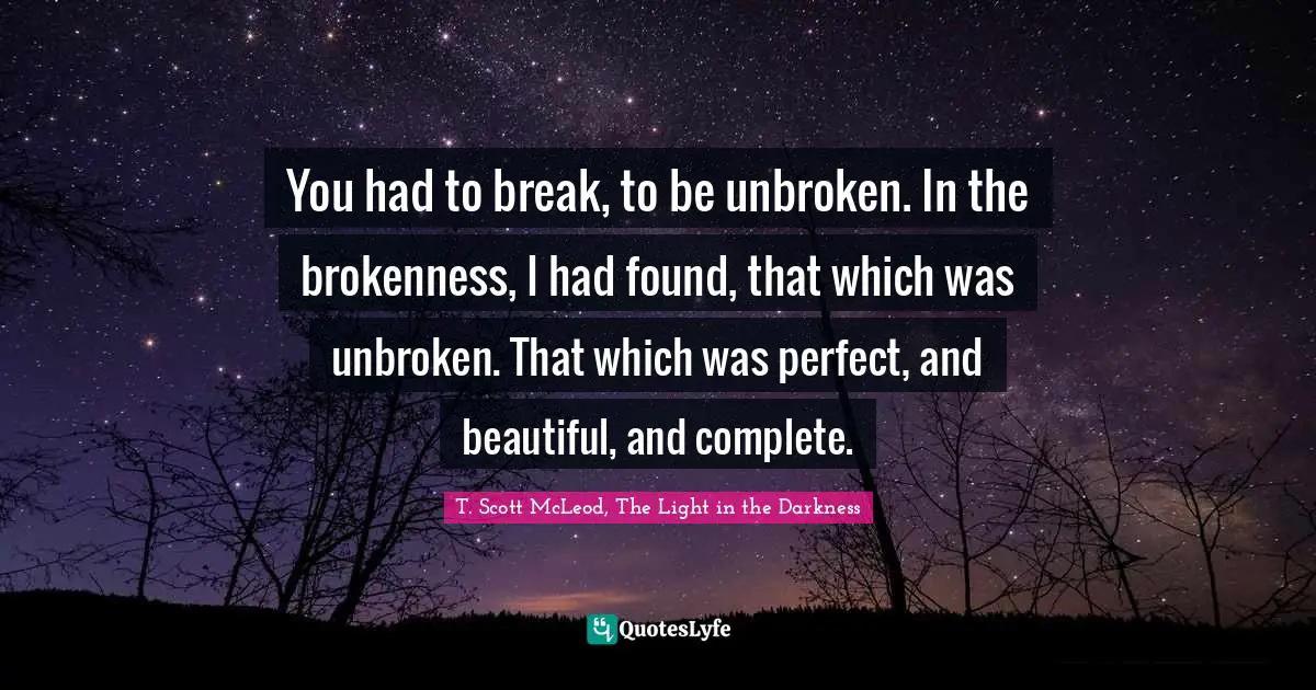 You had to break, to be unbroken. In the brokenness, I had found, that which was unbroken. That which was perfect, and beautiful, and complete.