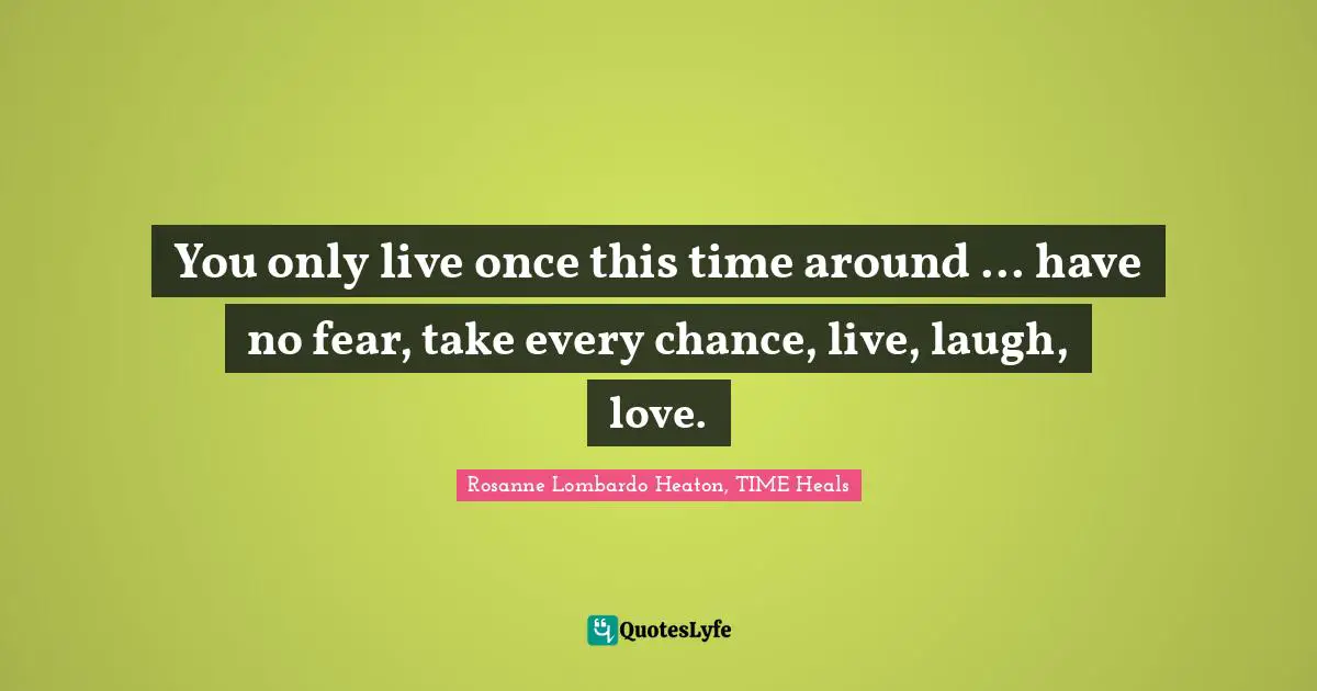 You only live once this time around ... have no fear, take every chance, live, laugh, love.