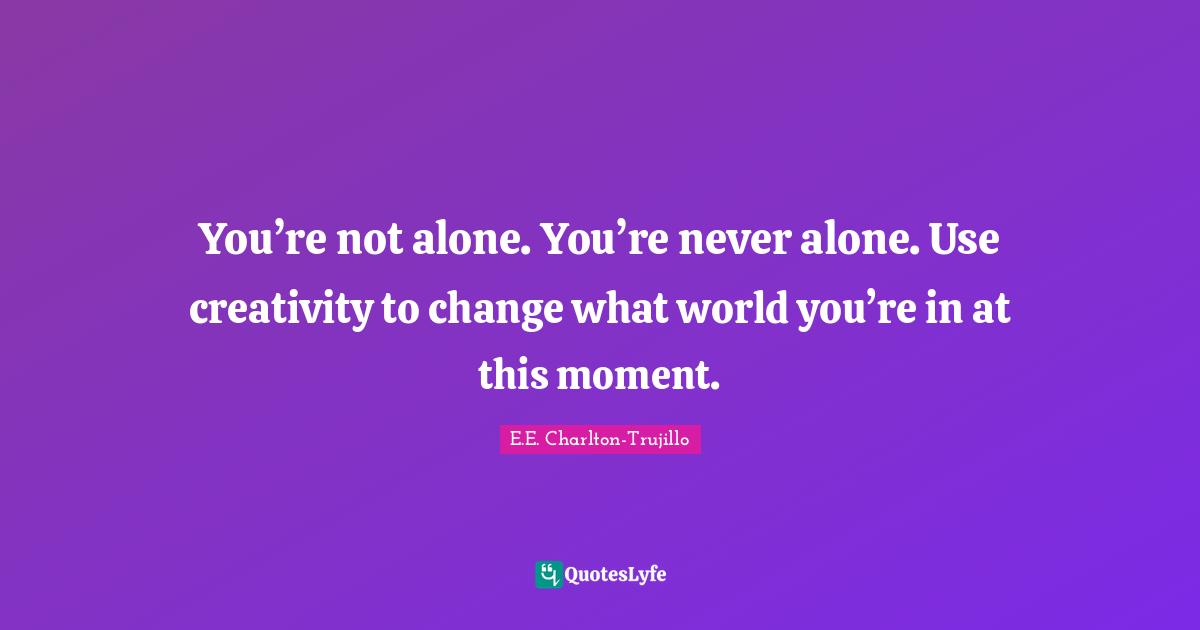 You’re not alone. You’re never alone. Use creativity to change what world you’re in at this moment.