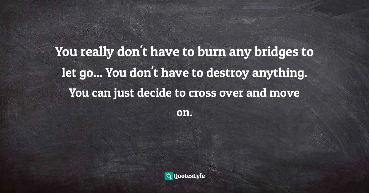Decide Quotes: "You really don't have to burn any bridges to let go... You don't have to destroy anything. You can just decide to cross over and move on."