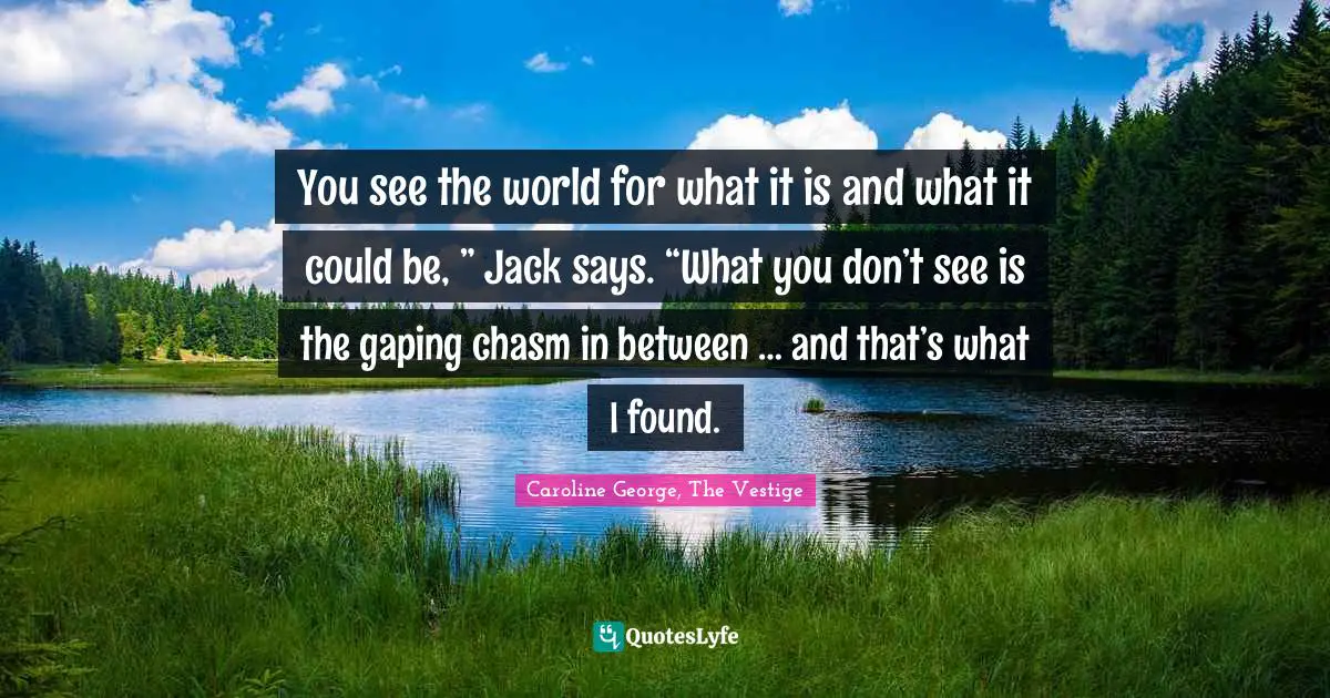 You see the world for what it is and what it could be, ” Jack says. “What you don’t see is the gaping chasm in between … and that’s what I found.