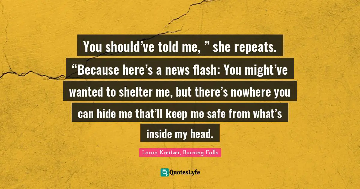 You should’ve told me, ” she repeats. “Because here’s a news flash: You might’ve wanted to shelter me, but there’s nowhere you can hide me that’ll keep me safe from what’s inside my head.