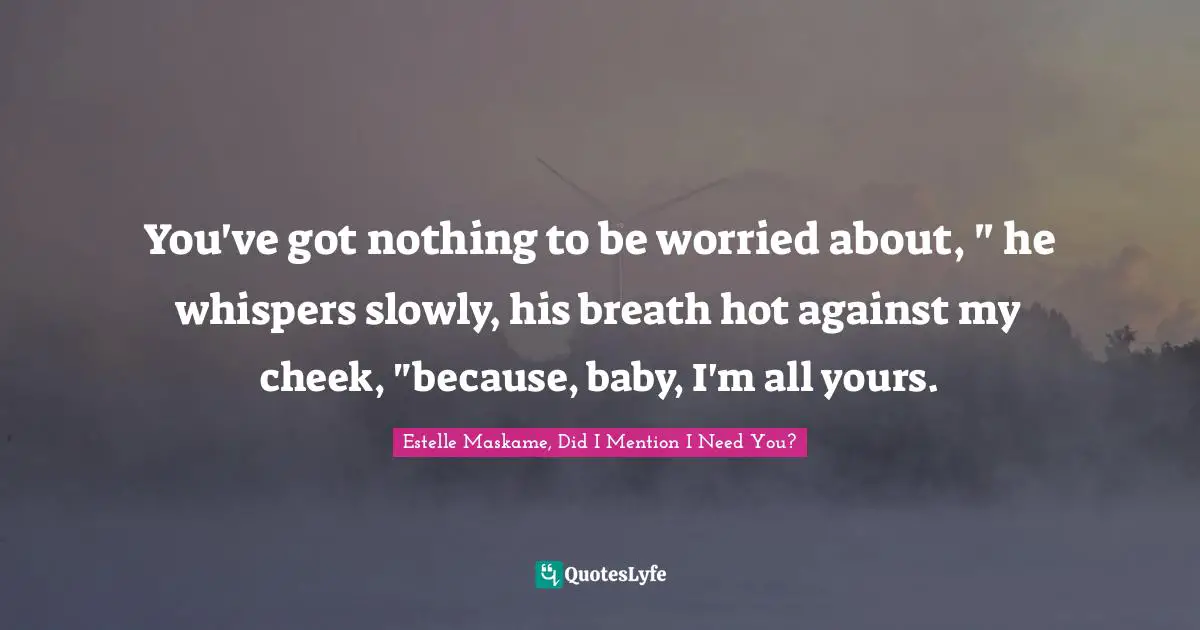 You've got nothing to be worried about, " he whispers slowly, his breath hot against my cheek, "because, baby, I'm all yours.