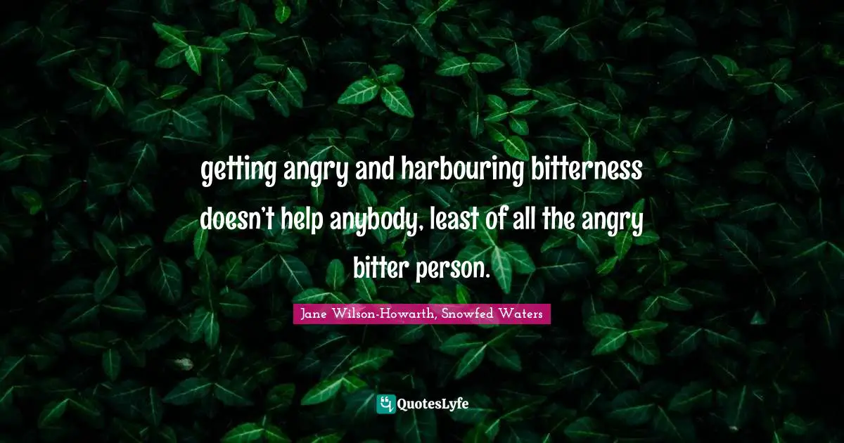 getting angry and harbouring bitterness doesn’t help anybody, least of all the angry bitter person.