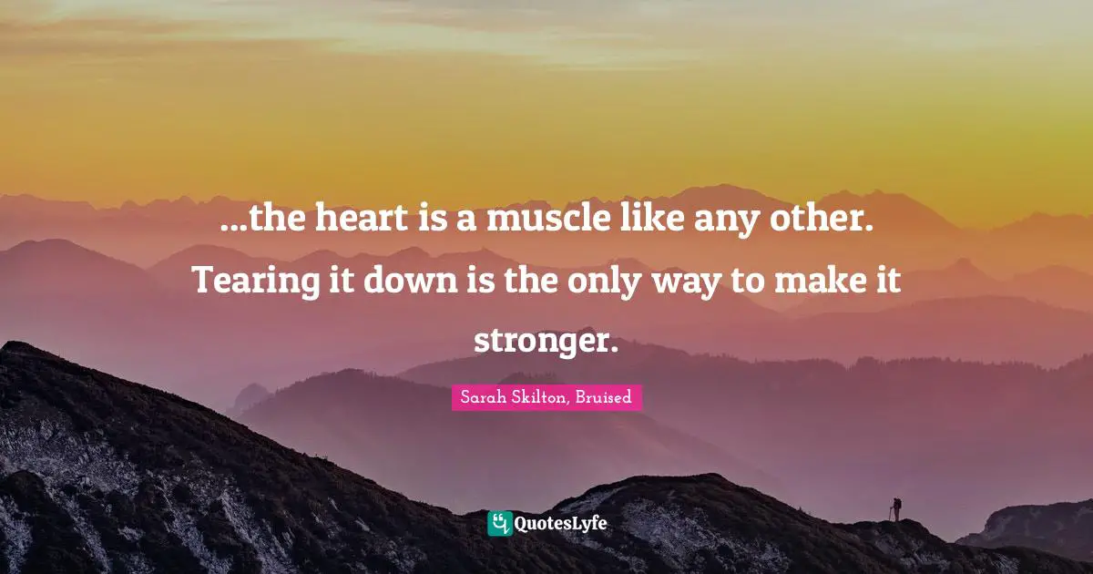 ...the heart is a muscle like any other. Tearing it down is the only way to make it stronger.