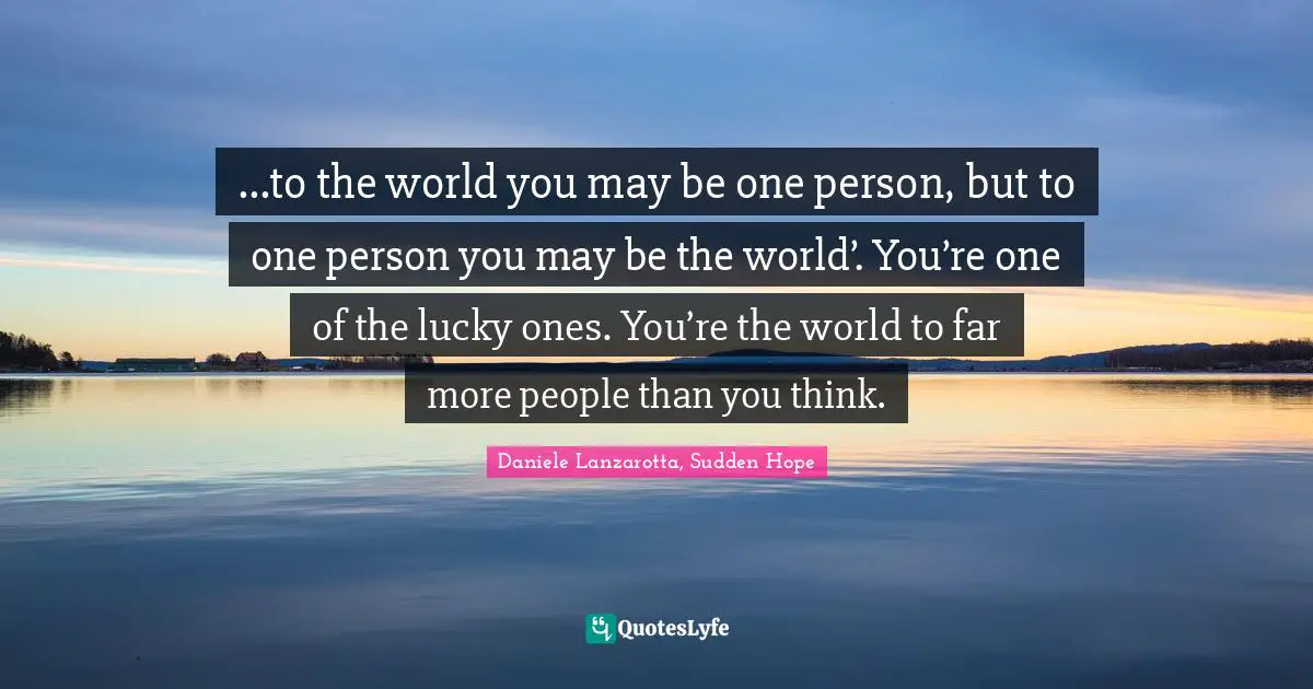 ...to the world you may be one person, but to one person you may be the world’. You’re one of the lucky ones. You’re the world to far more people than you think.