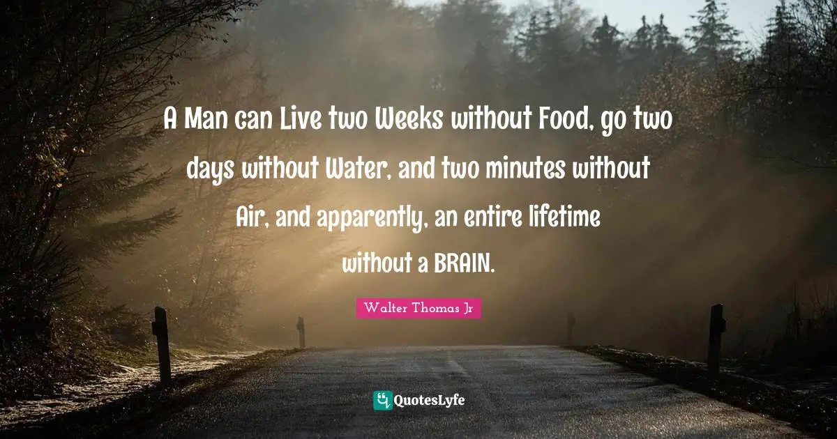 A Man can Live two Weeks without Food, go two days without Water, and two minutes without Air, and apparently, an entire lifetime without a BRAIN.