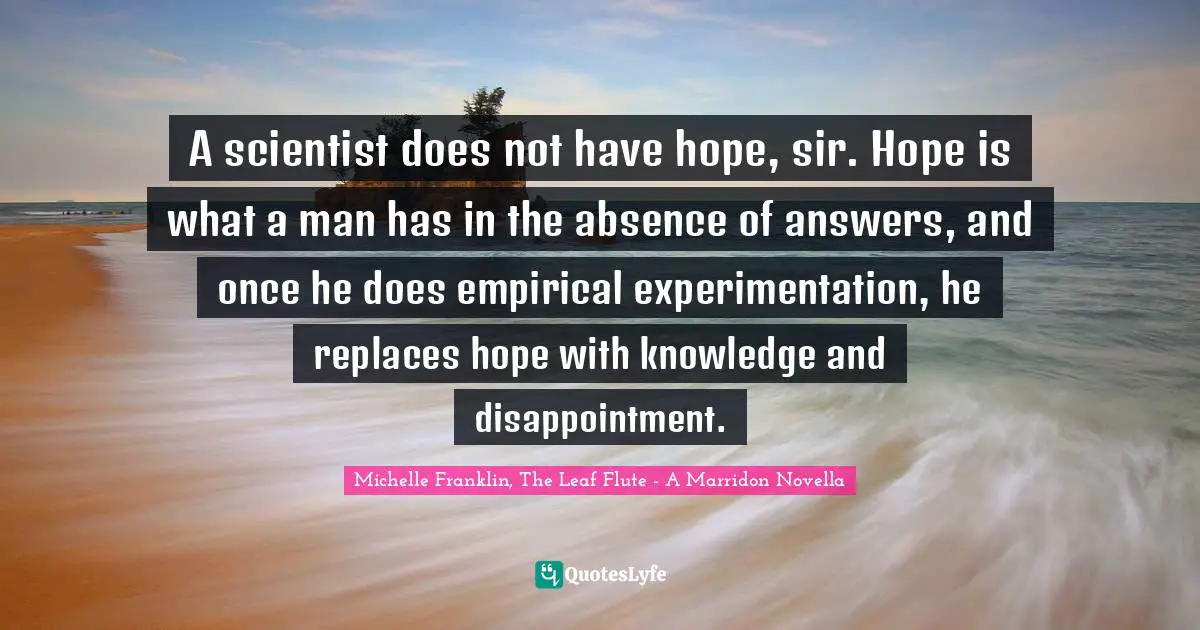 A scientist does not have hope, sir. Hope is what a man has in the absence of answers, and once he does empirical experimentation, he replaces hope with knowledge and disappointment.