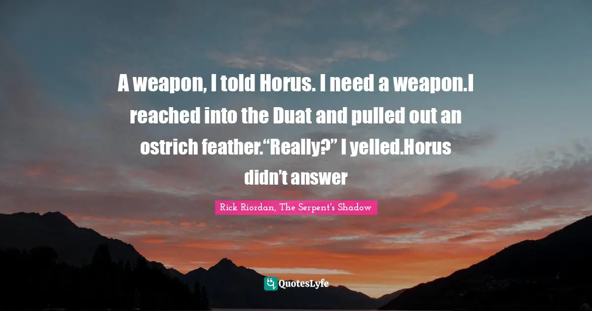 Rick Riordan, The Serpent's Shadow Quotes: "A weapon, I told Horus. I need a weapon.I reached into the Duat and pulled out an ostrich feather.“Really?” I yelled.Horus didn’t answer"