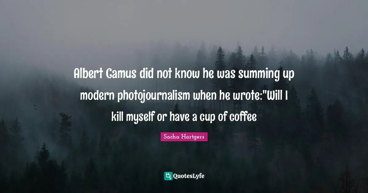 Albert Camus did not know he was summing up modern photojournalism when he wrote:"Will I kill myself or have a cup of coffee
