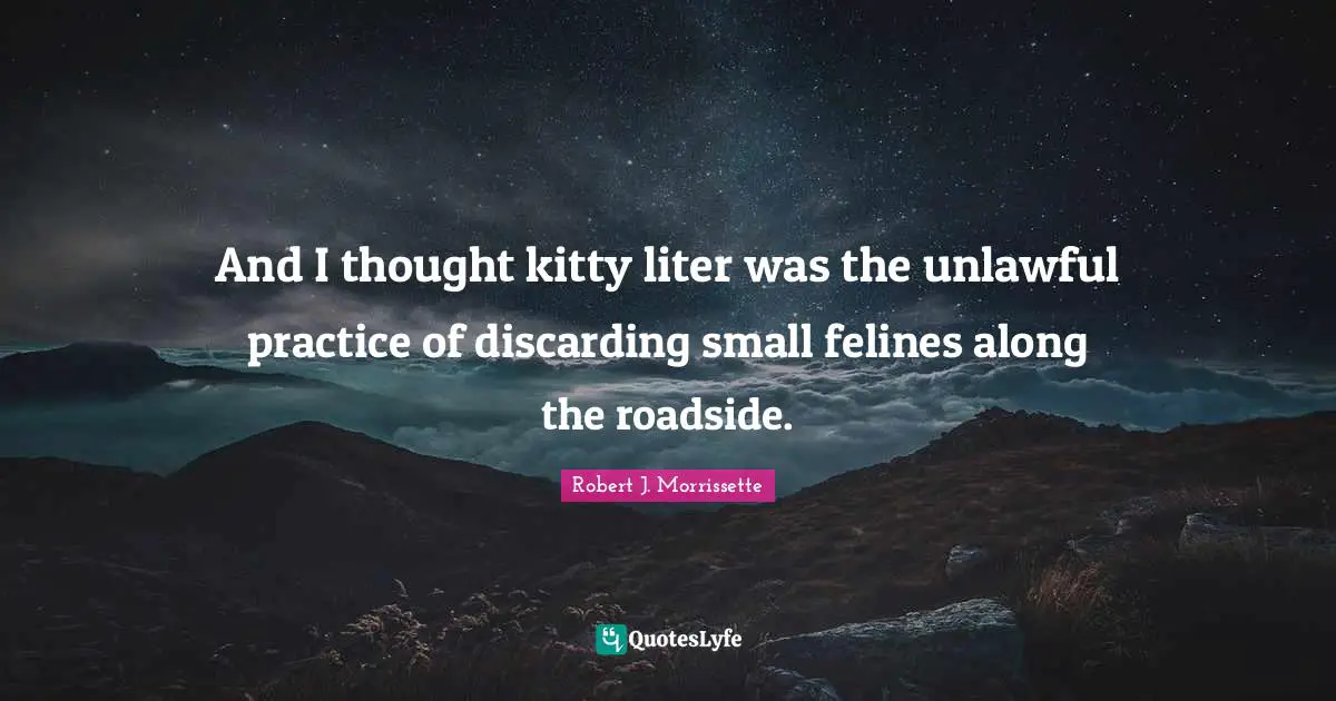 And I thought kitty liter was the unlawful practice of discarding small felines along the roadside.