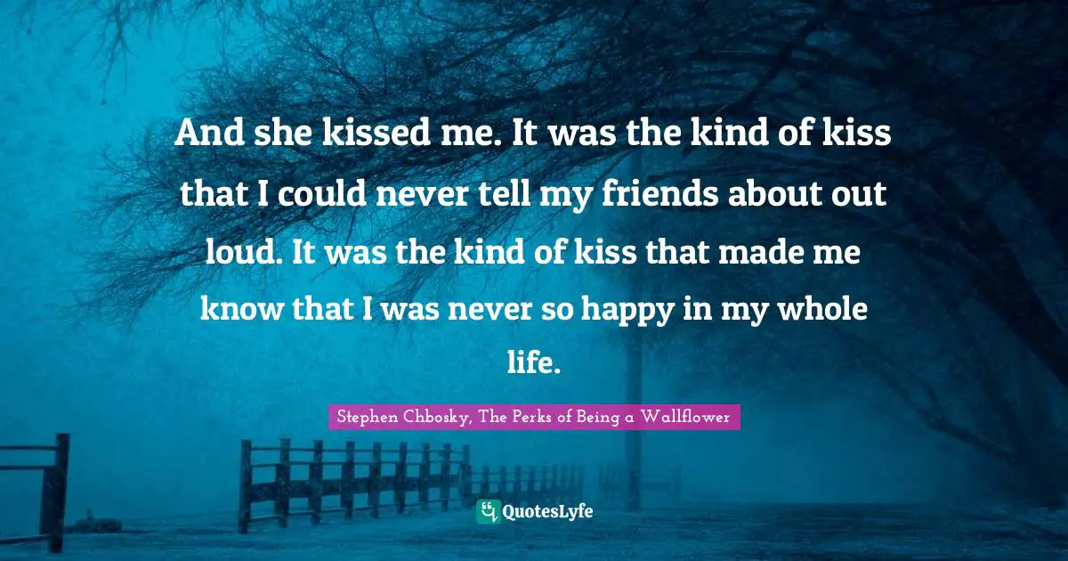 And she kissed me. It was the kind of kiss that I could never tell my friends about out loud. It was the kind of kiss that made me know that I was never so happy in my whole life.