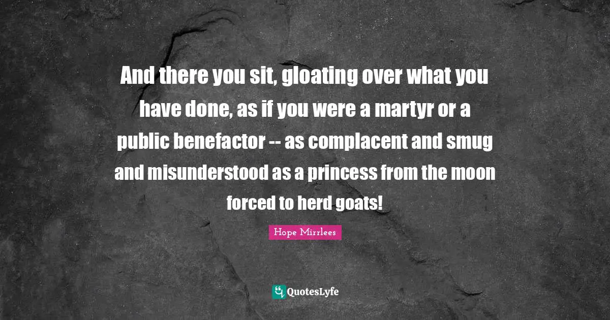 And there you sit, gloating over what you have done, as if you were a martyr or a public benefactor -- as complacent and smug and misunderstood as a princess from the moon forced to herd goats!