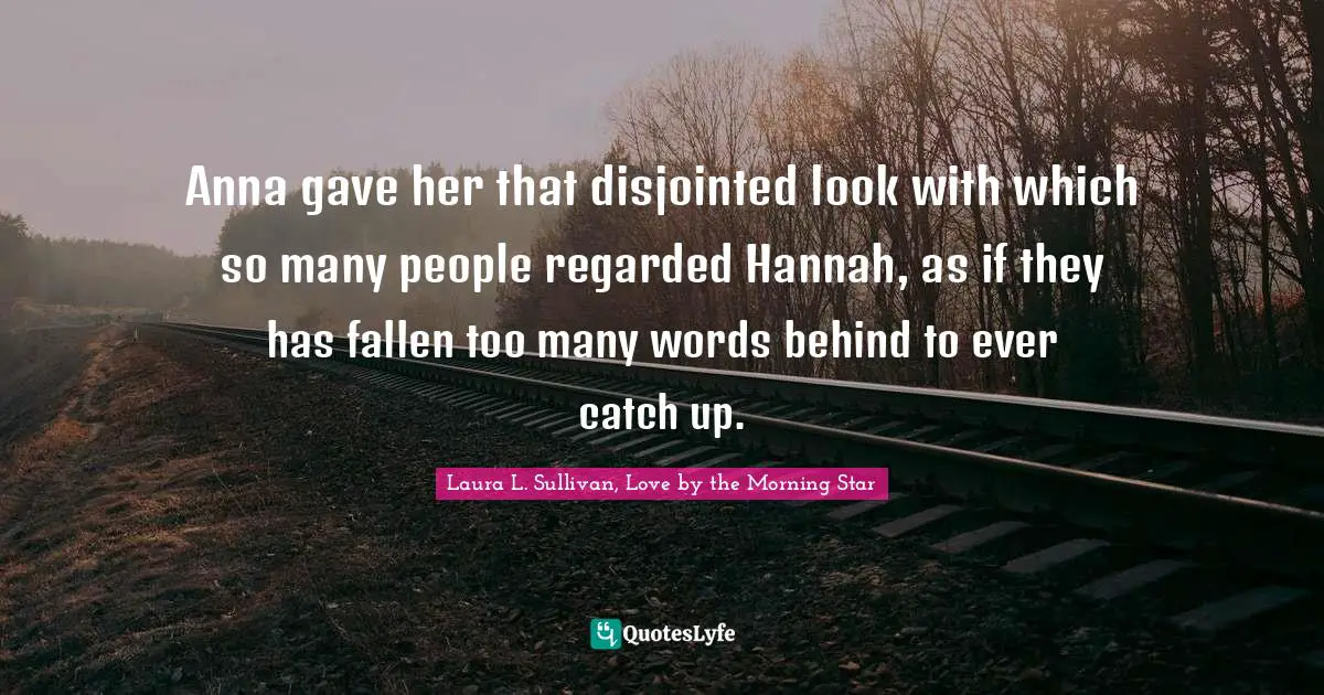 Anna gave her that disjointed look with which so many people regarded Hannah, as if they has fallen too many words behind to ever catch up.