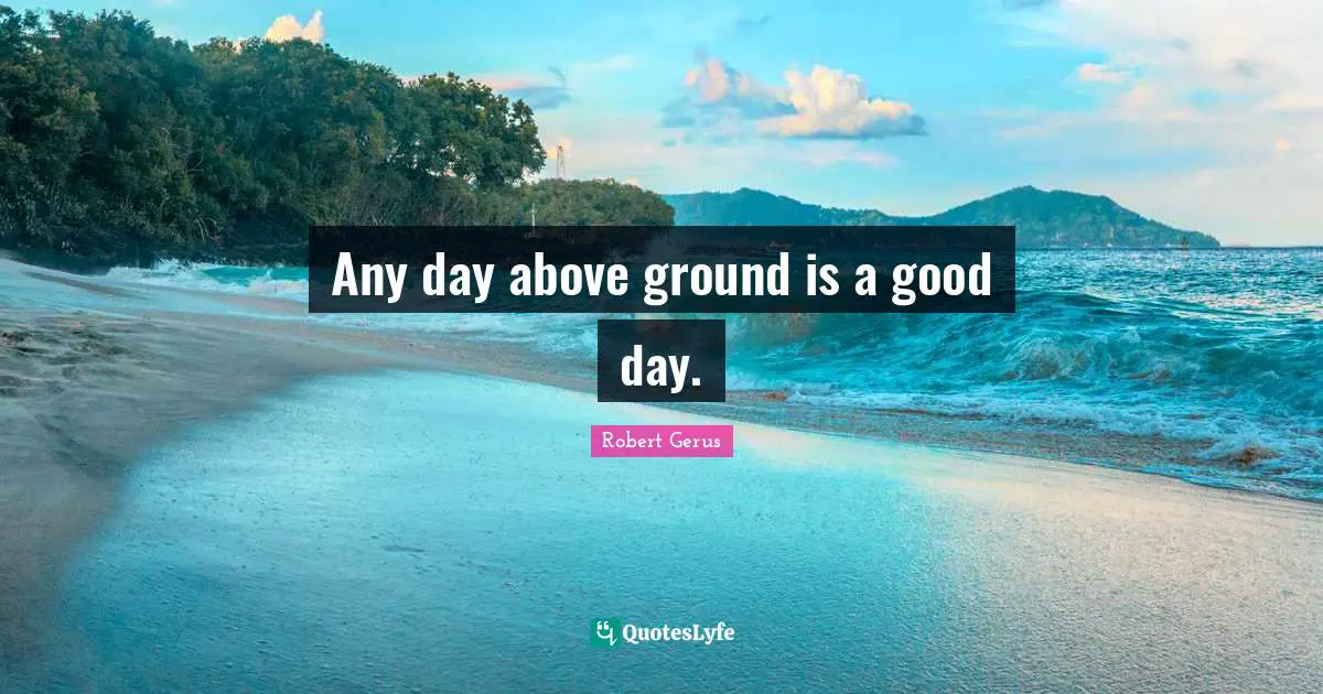 Any day above ground is a good day.