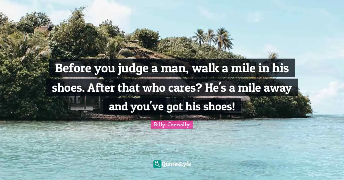 Before you judge a man, walk a mile in his shoes. After that who cares? He's a mile away and you've got his shoes!