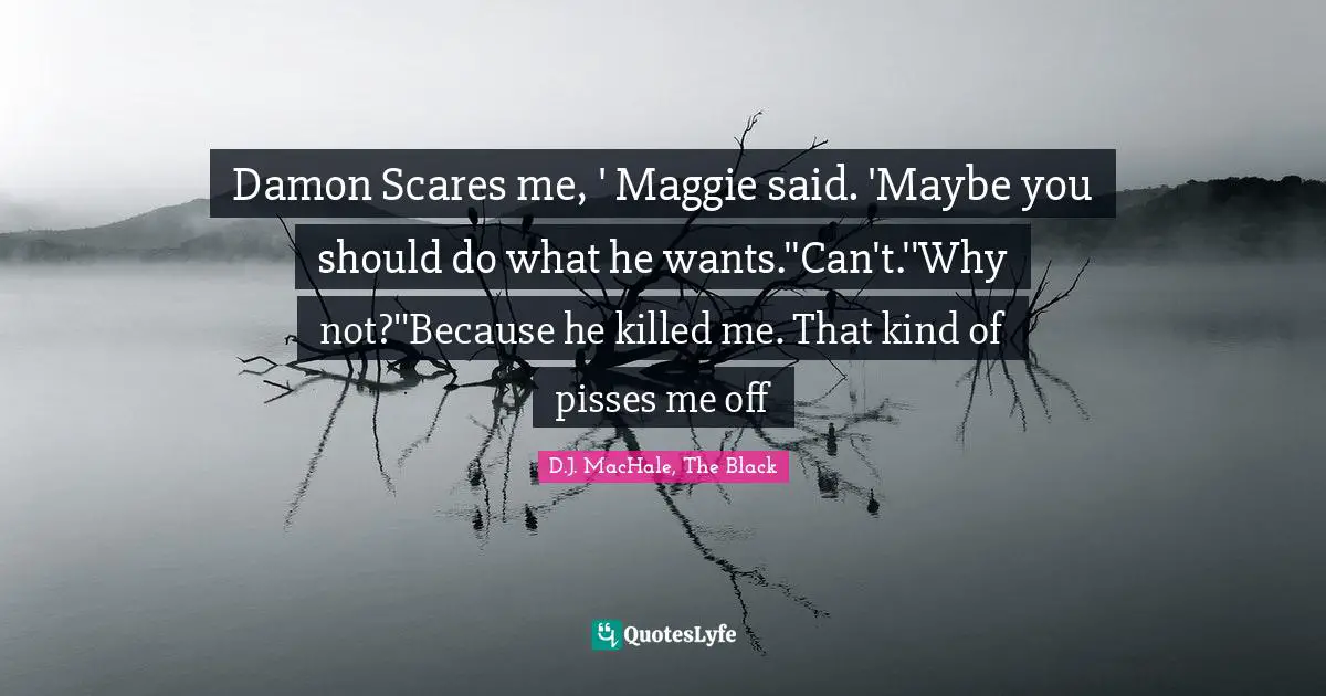 Damon Scares me, ' Maggie said. 'Maybe you should do what he wants.''Can't.''Why not?''Because he killed me. That kind of pisses me off