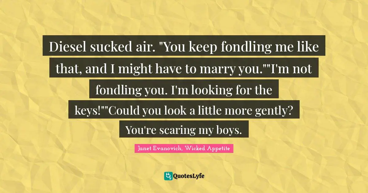 Diesel sucked air. "You keep fondling me like that, and I might have to marry you.""I'm not fondling you. I'm looking for the keys!""Could you look a little more gently? You're scaring my boys.