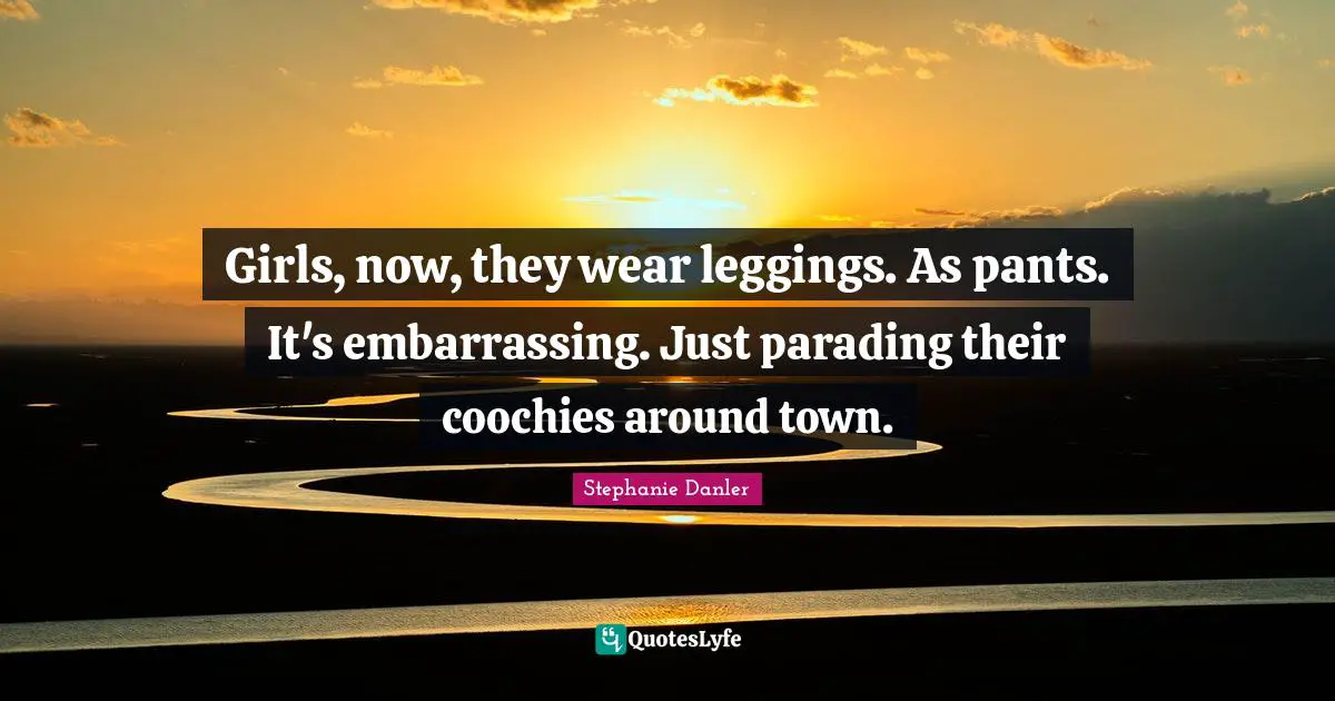 Girls, now, they wear leggings. As pants. It's embarrassing. Just parading their coochies around town.