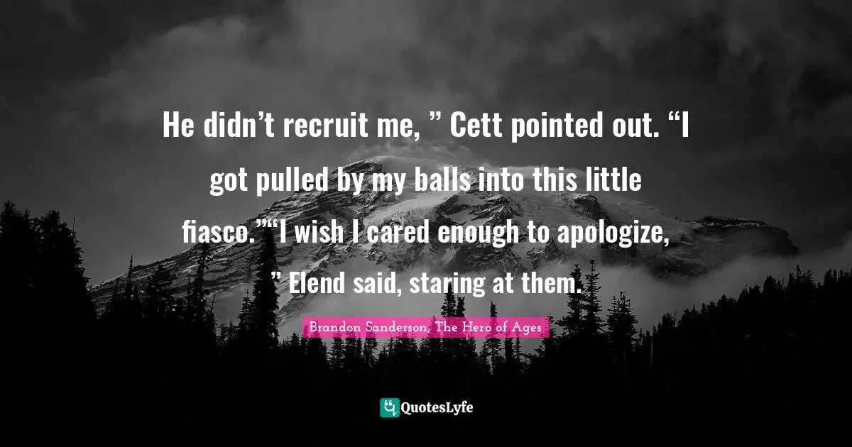 He didn’t recruit me, ” Cett pointed out. “I got pulled by my balls into this little fiasco.”“I wish I cared enough to apologize, ” Elend said, staring at them.