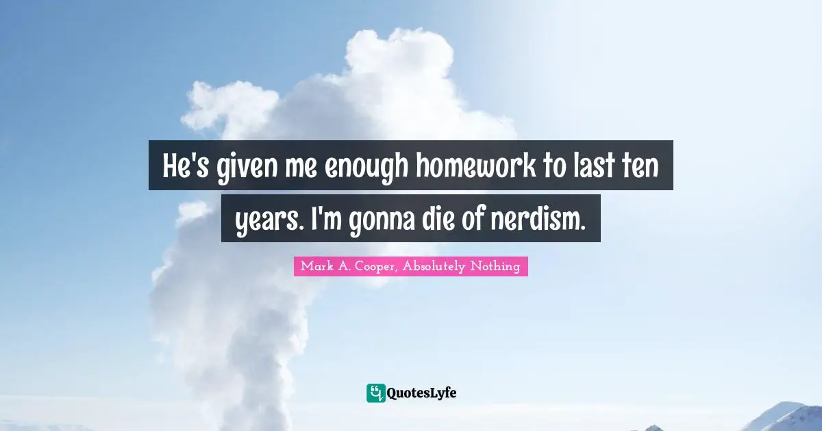 He's given me enough homework to last ten years. I'm gonna die of nerdism.