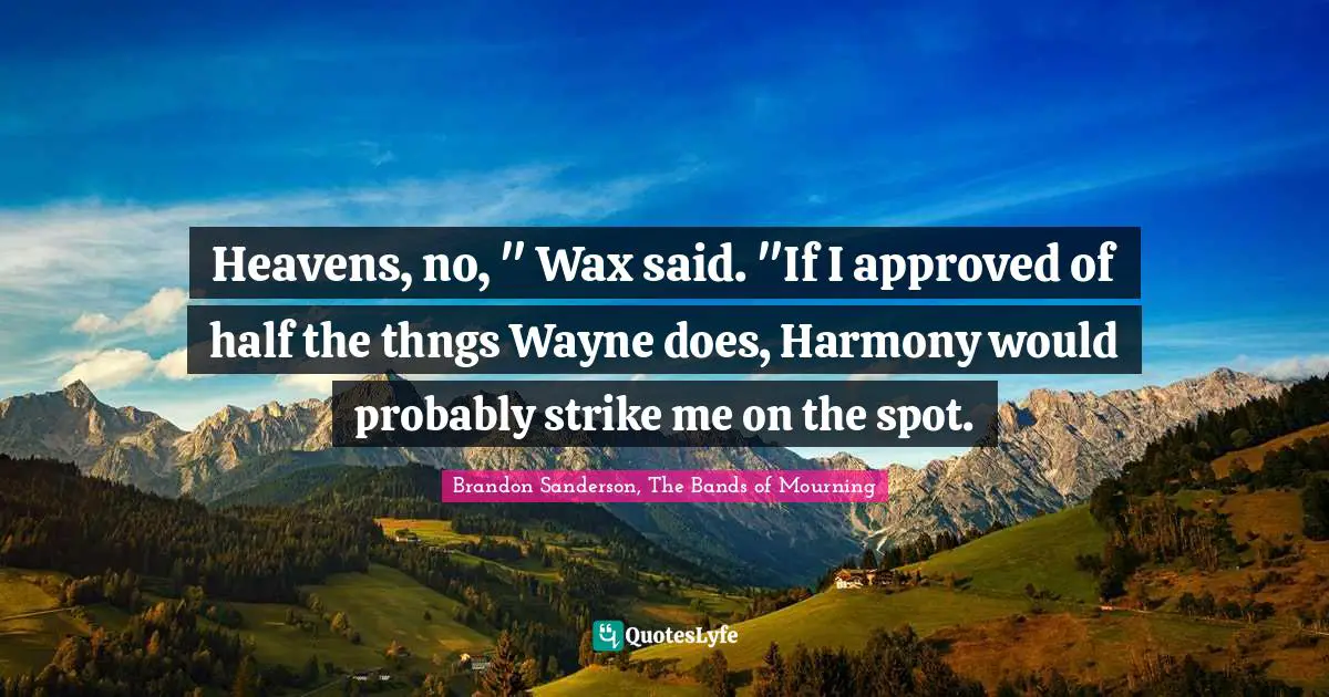 Heavens, no, " Wax said. "If I approved of half the thngs Wayne does, Harmony would probably strike me on the spot.