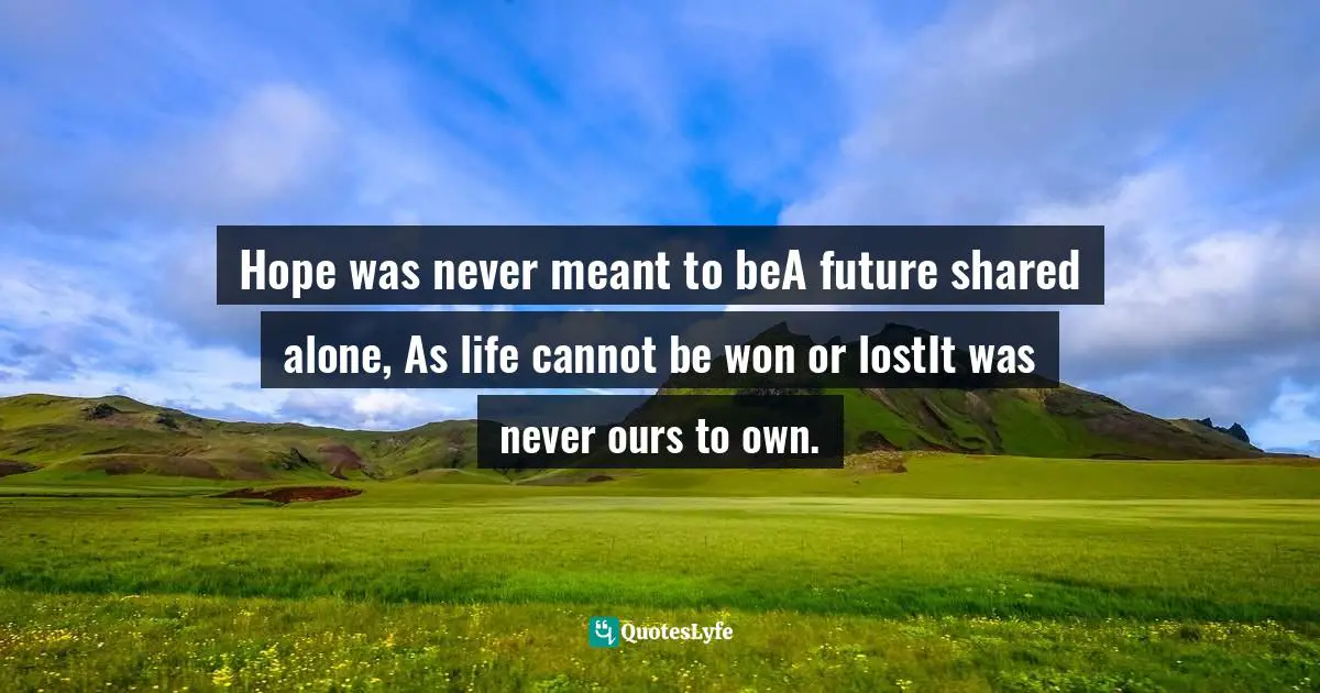 Hope was never meant to beA future shared alone, As life cannot be won or lostIt was never ours to own.
