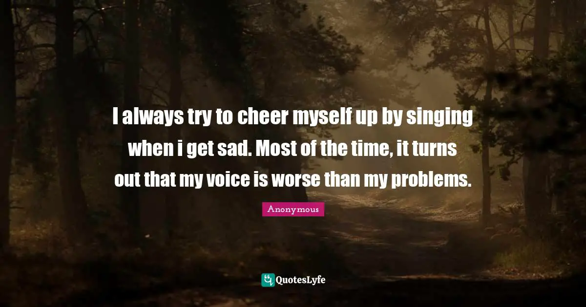 I always try to cheer myself up by singing when i get sad. Most of the time, it turns out that my voice is worse than my problems.