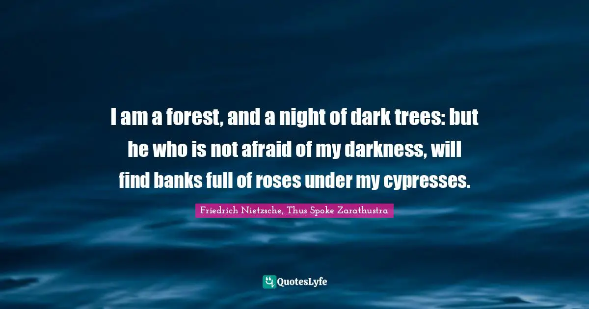 Friedrich Nietzsche, Thus Spoke Zarathustra Quotes: I am a forest, and a night of dark trees: but he who is not afraid of my darkness, will find banks full of roses under my cypresses.