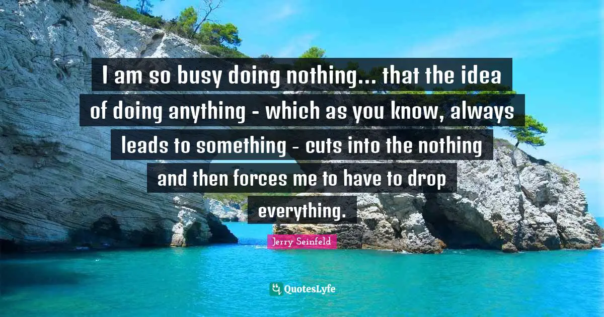 Jerry Seinfeld Quotes: "I am so busy doing nothing... that the idea of doing anything - which as you know, always leads to something - cuts into the nothing and then forces me to have to drop everything."