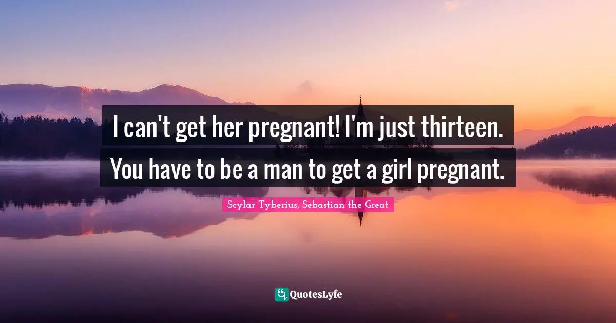 I can't get her pregnant! I'm just thirteen. You have to be a man to get a girl pregnant.