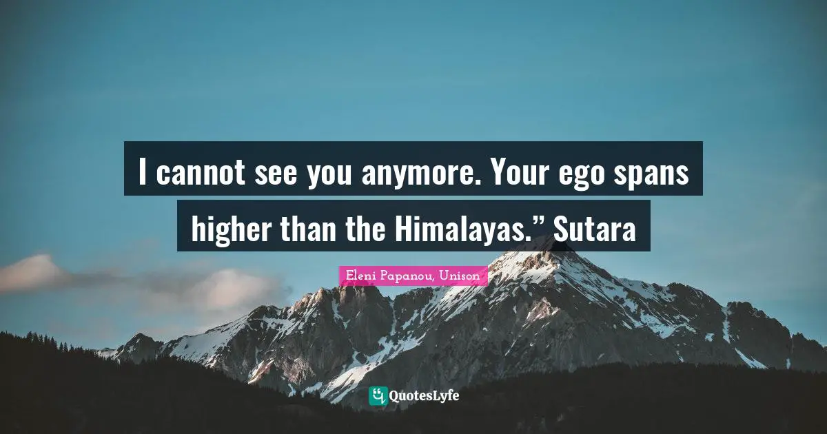 I cannot see you anymore. Your ego spans higher than the Himalayas.” Sutara