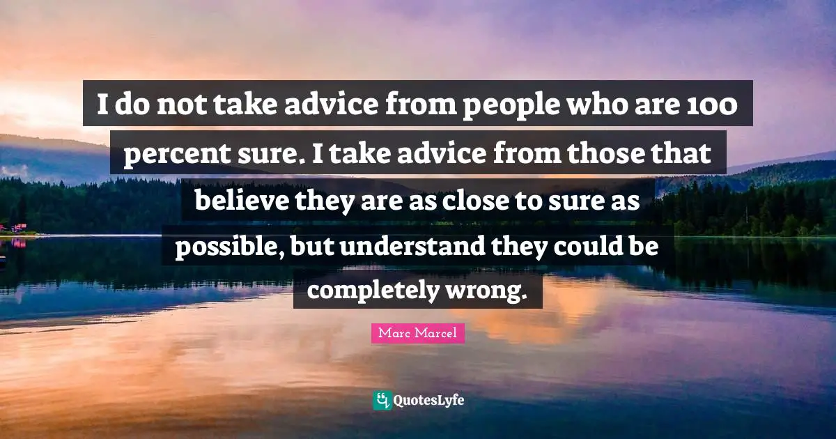 I do not take advice from people who are 100 percent sure. I take advice from those that believe they are as close to sure as possible, but understand they could be completely wrong.