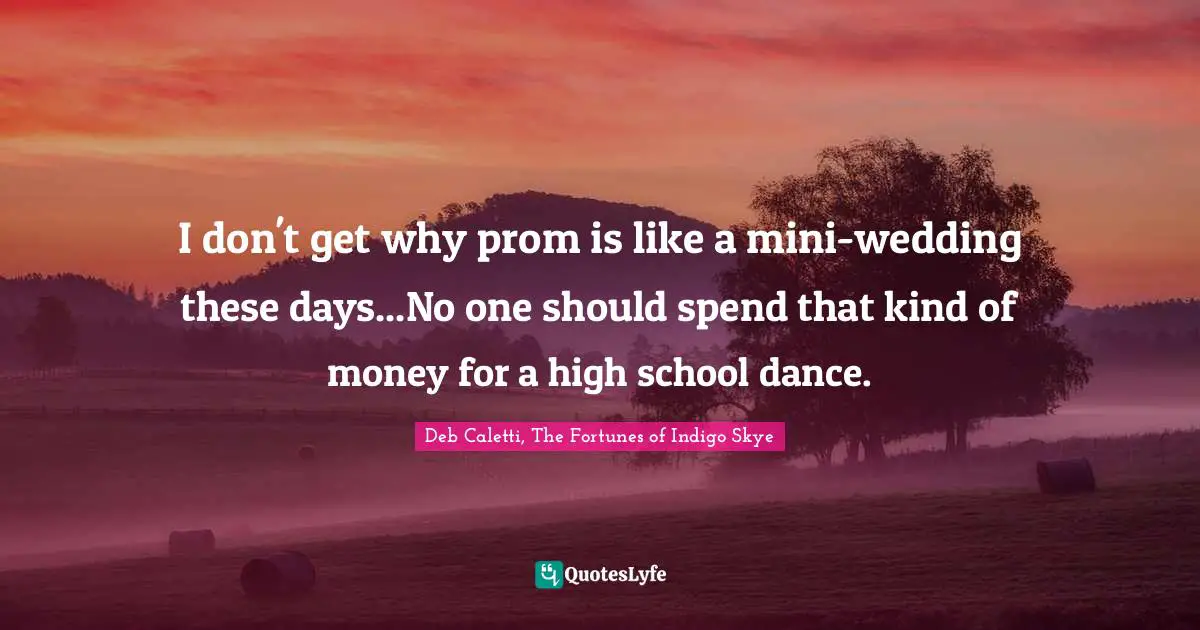 Deb Caletti, The Fortunes Of Indigo Skye Quotes: "I don't get why prom is like a mini-wedding these days...No one should spend that kind of money for a high school dance."