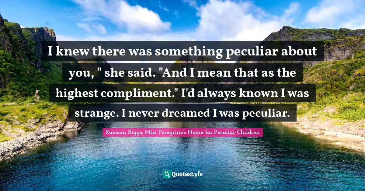 I knew there was something peculiar about you, " she said. "And I mean that as the highest compliment." I'd always known I was strange. I never dreamed I was peculiar.