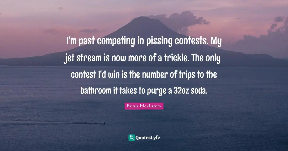 Arguments Quotes: "I'm past competing in pissing contests. My jet stream is now more of a trickle. The only contest I'd win is the number of trips to the bathroom it takes to purge a 32oz soda."