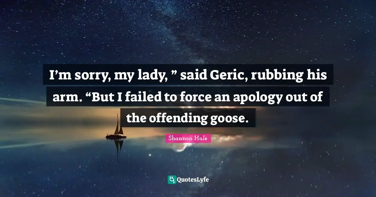 I’m sorry, my lady, ” said Geric, rubbing his arm. “But I failed to force an apology out of the offending goose.