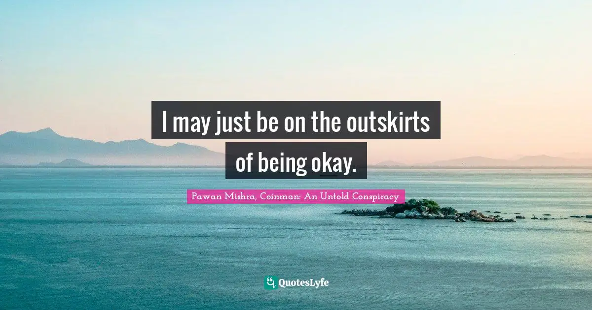 I may just be on the outskirts of being okay.