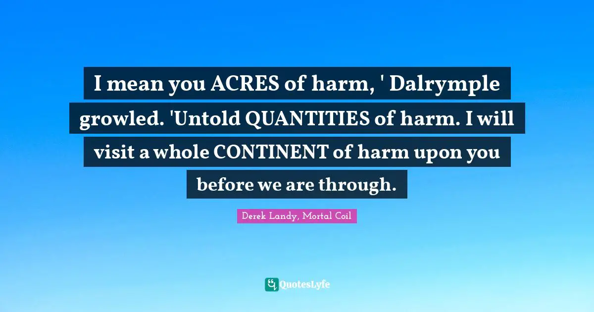 I mean you ACRES of harm, ' Dalrymple growled. 'Untold QUANTITIES of harm. I will visit a whole CONTINENT of harm upon you before we are through.