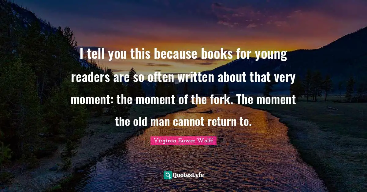 I tell you this because books for young readers are so often written about that very moment: the moment of the fork. The moment the old man cannot return to.