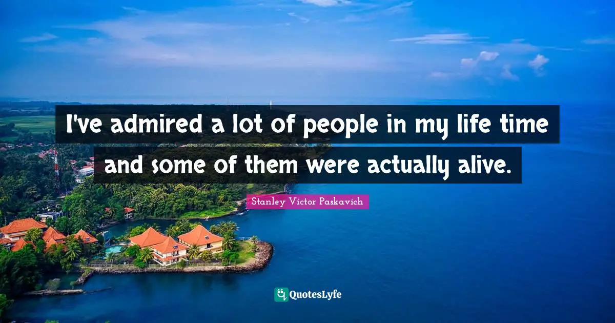 I've admired a lot of people in my life time and some of them were actually alive.
