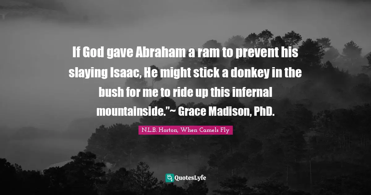 CJ Fly Quotes: "If God gave Abraham a ram to prevent his slaying Isaac, He might stick a donkey in the bush for me to ride up this infernal mountainside.”~ Grace Madison, PhD."