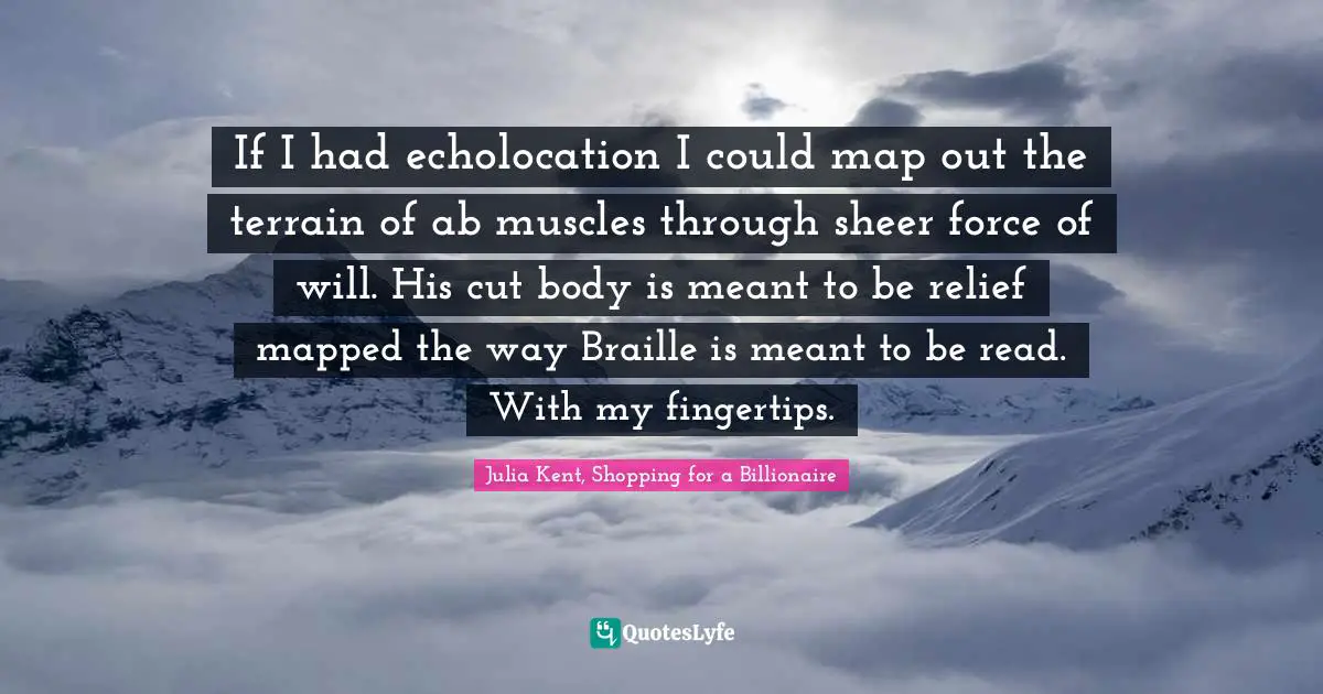 If I had echolocation I could map out the terrain of ab muscles through sheer force of will. His cut body is meant to be relief mapped the way Braille is meant to be read. With my fingertips.