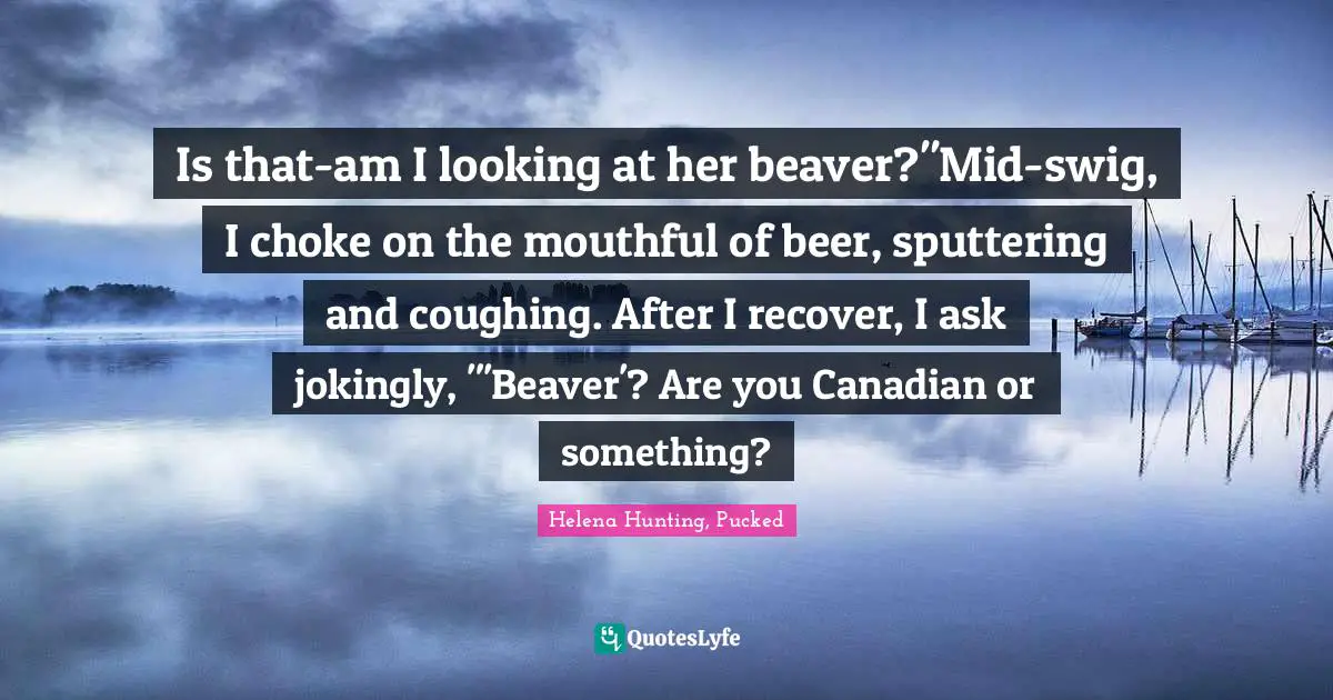 Is that-am I looking at her beaver?"Mid-swig, I choke on the mouthful of beer, sputtering and coughing. After I recover, I ask jokingly, "'Beaver'? Are you Canadian or something?