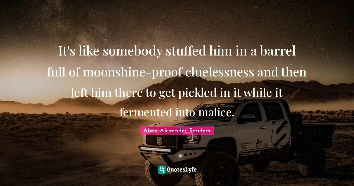 Alma Alexander Quotes: "It's like somebody stuffed him in a barrel full of moonshine-proof cluelessness and then left him there to get pickled in it while it fermented into malice."