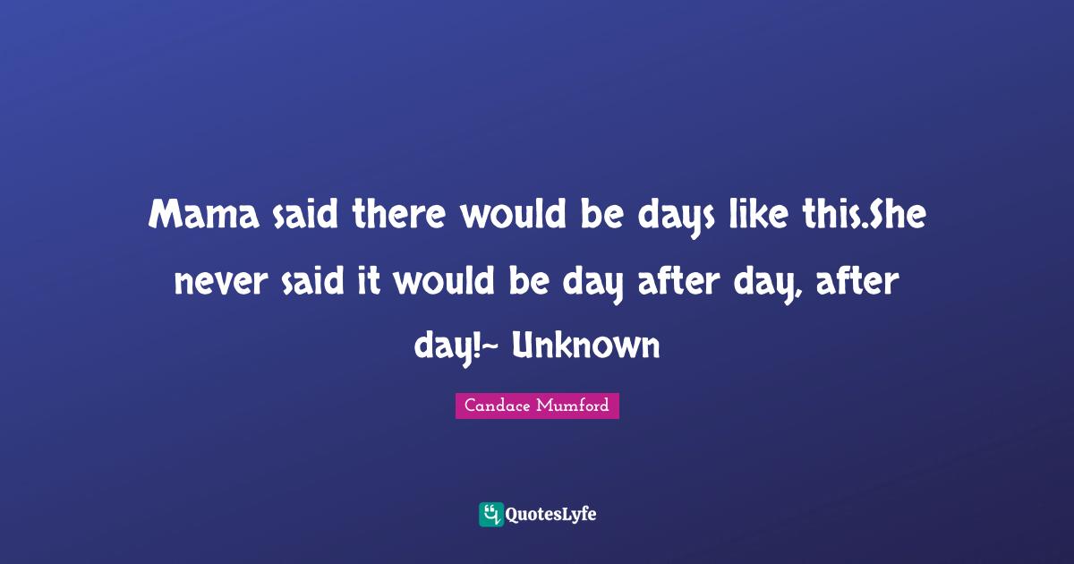Mama said there would be days like this.She never said it would be day after day, after day!~ Unknown